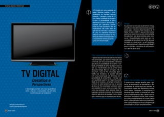 A TV digital já é uma realidade no
Brasil. Diversas regiões – prin-
cipalmente os grandes centros
urbanos – recebem o sinal de TV
com melhor qualidade de imagem
e som. A portabilidade é outro
diferencial, já que o sinal digital é
captado por aparelhos móveis,
cada vez mais populares. Mas as
expectativas vão muito além do
que está no mercado. A promessa
de uma TV realmente interativa
esbarra no lento processo de mu-
dança do hábito do telespectador e
o investimento tímido das emis-
soras em interatividade.
TV DIGITAL: DESAFIOS E PERSPECTIVAS
TV DIGITAL
Perspectivas
Desafios e
!
A tecnologia promete uma nova experiência
entre a marca e o consumidor, mas enfrenta
resistências para se estabelecer
Redação: Andrei Paloschi
Layout: Eduardo Baumgarten
JOB 22 | 2023 53JOB 22 | 202352
Ginga
OqueexistenomercadoatualmenteéoGinga,
um software brasileiro desenvolvido especial-
mente para o Sistema Nipo-Brasileiro de TV
Digital Terrestre (ISDB-T), que permite receber
aplicativos das emissoras pelo sistema digital.
Os aplicativos são desenvolvidos pelas emis-
soras e disponibilizados pelo sinal, sem ne-
cessidade de conexão à internet. Ele deve ser
instalado em conversores - ou set-top boxes,
em televisores ou em dispositivos portáteis. O
governo obrigou a presença do software em
75% das TVs já em 2013.
TVs conectadas ofuscam o Ginga
Aapostadasfabricantesdetelevisoressãoas
TVs conectadas, que fazem a integração com
a internet, com recursos atraentes e diversos
aplicativos. A possibilidade de escolher o con-
teúdo, a facilidade de achar qualquer coisa na
web e a interatividade são os pontos fortes
dessa tecnologia. Mas as vantagens não se
resumem a isso. As TVs conectadas aliam o
hábito dos brasileiros de assistir televisão
com uma programação sob demanda, com a
possibilidade de compartilhar e interagir com
uma qualidade superior de imagem. A possibi-
lidade de ter acesso a um amplo conteúdo no
conforto do sofá também parece um grande
atrativo. As TVs conectadas funcionam sobre
uma plataforma que varia para cada fabri-
cante, que possuem suas próprias lojas vir-
tuais para venda de conteúdo. Já o Ginga pode
oferecer aplicativos de qualquer marca desde
que o sistema siga as especificações oficiais.
Não é tão simples quanto parece
O cenário traz grandes desafios para o go-
verno, as empresas e as operadoras: a dis-
ponibilidade de banda larga para atender ao
crescimento rápido dos dispositivos móveis,
como tablets, notebooks e smartphones. A
demanda para atender o conteúdo em vídeo
e seu armazenamento é alta, e deverá ser re-
alizada em servidores virtuais, mais conheci-
dos como armazenamento na nuvem. Dessa
forma, o telespectador-internauta poderia as-
sistir a programação ao vivo e a programação
armazenada na nuvem simultaneamente.
 