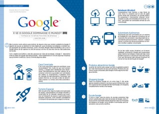 Não é preciso muito esforço para lembrar de alguma coisa que remete à plataforma Google. O
gigante de buscas se destaca no meio digital por suas inovações tecnológicas e também pe-
las aquisições de grandes empresas, como o YouTube, Blogger, Motorola Mobility e por aí vai. O
Google deixou de ser apenas um site de buscas e tornou-se uma das marcas mais poderosas
do mundo.
Com o objetivo de facilitar a vida das pessoas por meio da tecnologia, o Google X - laboratório
onde as ideias do Google são desenvolvidas –está trabalhando em cima de algumas iniciativas
que prometem modificar o futuro. Entenda algumas delas:
Casa Conectada
E se a sua casa fosse capaz de reconhecer suas
necessidades? Sim, muito do que você sempre
sonhou, o Google está trabalhando para desen-
volver. Eletrodomésticos que são capazes de se
conectar à internet e que podem ser controlados
por tablets ou smartphones. A geladeira seria
um exemplo de eletrodoméstico conectado, que
poderá informar ao mercado a falta de determi-
nado produto e a compra será feita automatica-
mente.
Notebook Ultrafácil
Computadores mais baratos e mais fáceis de
usar. Essa é a proposta que já saiu do papel,
porém ainda não conquistou um grande público.
Os programas e documentos estariam arma-
zenados na web, sincronizados em forma de “nu-
vem”, que podem ser acessados através de uma
conta Google.
Automóveis Autônomos
Automóveis que são controlados por um sistema
de inteligência e que dispensa a presença de um
motorista. Eles já existem, mas dependem de ou-
tros fatores para se tornarem “comuns”. A ideia é
reduzir o número de vítimas de acidentes no trân-
sito e facilitar e agilizar a locomoção.
Turismo Espacial
Além de patrocinar alguns projetos de exploração
do espaço, pesquisadores do Google estudam a
construção de um elevador espacial que auxili-
aria no transporte de peças e suprimentos para
estações espaciais, como também possibilitaria
o transporte de pessoas para viagens turísticas.
Se de fato todas essas iniciativas se tornarem
realidade, certamente o Google será responsável
pelas maiores tecnologias criadas até hoje, como
também possuirá o controle de muita informação.
E por que não pensar além dessas iniciativas, em
outras formas de dominação do Google?
Produtos alimentícios Google
Levantar de manhã cedo e pegar seu leite na geladeira poderá
ser mais interessante do que você pensava. Produtos de uso
comum serão comprados pelo Google e terão alguma tecnolo-
gia embutida.
Shopping Google
Todos os produtos Google em um único lugar. E não serão
apenas aqueles produtos e serviços que já conhecemos, mas
sim roupas da marca Google até fast food Google. Um shopping
completamente movido a tecnologia.
Escola Google
A única e maior rede de ensino. As escolas existentes hoje
seriam substituídas pela rede de escolas do Google, onde cri-
anças seriam orientadas desde pequenas sobre as inovações
tecnológicas do Google, como também incentivadas para de-
senvolver uma carreira científica.
E SE O GOOGLE DOMINASSE O MUNDO?
LER NA JOB
Conheça as iniciativas futuristas da empresa
E SE O GOOGLE DOMINASSE O MUNDO?
!
Redação: Bianca Francielle Philippi
Layout: Eduardo Baumgarten
JOB 22 | 2023 57JOB 22 | 202356
 