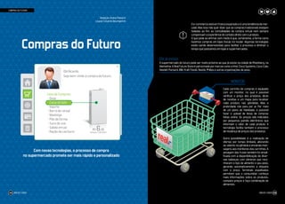 Compras do Futuro
Com novas tecnologias, o processo de compra
no supermercado promete ser mais rápido e personalizado
O e-commerce está em franca expansão e é uma tendência de mer-
cado. Mas isso não quer dizer que as compras tradicionais estejam
fadadas ao fim: as comodidades da compra virtual nem sempre
compensam a experiência do contato direto com o produto.
O que pode se afirmar sem medo é que, certamente, a forma como
fazemos compras em lojas físicas irá mudar. Algumas tecnologias
estão sendo desenvolvidas para facilitar o processo e diminuir o
tempo que passamos em lojas e supermercados.	
Ele já existe
O supermercado do futuro pode ser muito próximo ao que já existe na cidade de Rheinberg, na
Alemanha. A Real Future Store é patrocinada por marcas como a Intel, Cisco Systems, Coca-Cola,
Hewlett Packard, IBM, Kraft Foods, Nestlé, Philips e outras organizações de peso.
MONITOR
Cada carrinho de compras é equipado
com um monitor, no qual é possível
verificar o preço dos produtos, dicas
de receitas e um mapa para localizar
cada produto nas gôndolas. Mas a
praticidade não para por aí. Por meio
de um plano de fidelidade, é possível
fazer o upload de listas de compras
feitas online. Os preços são indicados
por pequenos painéis eletrônicos que
informam o valor de cada produto. A
tecnologia facilita também o processo
de mudança de preços dos produtos.
Outra possibilidade é a realização de
ofertas por tempo limitado, alterando
os valores na gôndola e enviando men-
sagens aos monitores dos carrinhos. A
pesagem das frutas também foi simpli-
ficada com a disponibilização de diver-
sas balanças com câmeras que reco-
nhecem o tipo de alimento e seu peso,
gerando automaticamente a etiqueta
com o preço. Terminais espalhados
permitem que o consumidor conheça
mais informações sobre os produtos,
compare preços e faça combinação de
alimentos.
Olá Ricardo,
Seja bem-vindo à compra do futuro.
Lista de Compras:
- Ovos
- Caixa de leite
- Iogurte
- Barra de cereal
- Manteiga
- Pão de forma
- Suco de uva
- Sabão em pó
- Ração de cachorro
R$ 6,45
Validade: 11/06/2023
Redação: Andrei Paloschi
Layout: Eduardo Baumgarten
!
COMPRAS DO FUTURO
JOB 22 | 2023 59JOB 22 | 202358
 