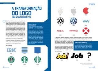A TRANSFORMAÇÃO DO LOGO
Para nós, envolvidos com a comunicação, já sabe-
mos o quão importante é o logo para uma organi-
zação. Ele deve sustentar a essência da empresa
a fim de conseguir um bom reconhecimento junto
ao seu público-alvo. Para tanto, são muitos os cri-
térios que ele deve seguir. Com a constante modi-
ficação do cenário atual, a transformação do logo
se torna indispensável. Essa estratégia é um dos
fatores que pode influenciar no ciclo de vida da
marca. Ou seja, quando a marca está disposta a
acompanhar as tendências do mercado, ela con-
segue prolongar seu tempo de maturidade. Mas
qual será a tendência para o mercado daqui a 10
anos? Que tal imaginarmos as marcas apostando
ainda mais no minimalismo em seus logos?
O site Stock Logos fez uma ilustração da evolução
de alguns dos logos mais famosos da história, e
sua possível transformação no futuro.
Veja o resultado:
1992
1972
A partir desta hipótese minimalista, podemos ver a utilização de um único símbolo para re-
presentar a marca, que nos deixam alguns questionamentos. Por exemplo, do que valerá toda
pesquisa feita para criação da identidade se no futuro o que sustentará a marca pode ser
apenas um simples símbolo? Ou ainda, have-
riam símbolos suficientes para representar
todasasmarcasexistentesnomercadoatual?
Apenas com uma suposição já percebemos o
quão difícil é toda e qualquer forma de adap-
tação e transformação. Ainda mais quando se
trata de grandes marcas que já têm uma ima-
gem consolidada.
TEM OUTRO EXEMPLO?
Sim, outro exemplo que podemos analisar
sob a perspectiva minimalista, é a transfor-
mação do logo da Revista Job, realizada na
edição passada. Você consegue imaginar
como ele será daqui a 10 anos?
?
MINIMALISMO?
Foi um movimento que adotou a
simplicidade e que procura traduzir
sofisticação, o que muitas marcas
querem expor em sua identidade.
Eliminar elementos que ao longo do
tempo perderam seu sentido, faz do
minimalismoumaformaderepresen-
tar apenas o objetivo. Um incentivo
para usar somente o essencial, sem
perder a lembrança da marca pelos
consumidores. Mas se atualmente
o velho provérbio “Menos é Mais” já
vem sendo aplicado no mundo cria-
tivo, como ele poderá ser represen-
tado no futuro?
A TRANSFORMAÇÃO
DO LOGOUMA VISÃO MINIMALISTA
2009
2023
2022
2035
2042
2011
1946
2004
2013
2000
2008
2042
2020
2042
2012 2023
!
Redação: Bianca Francielle Philippi
Layout: Eduardo Baumgarten
JOB 22 | 2023 63JOB 22 | 202362
 