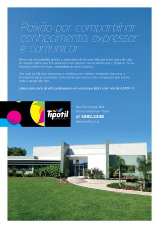 Dentro de uma indústria gráfica, o papel deixa de ser uma folha em branco para ser uma
ferramenta expressiva. Foi cumprindo esse objetivo com excelência que a Tipotil se tornou
uma das gráficas de maior credibilidade de Santa Catarina.
São mais de 50 anos recebendo a confiança dos clientes, evoluindo sem parar e
produzindo peças impecáveis. Uma paixão que nasceu com a empresa e que inspira
toda a equipe até hoje.
{impressão plana de alta performance em um parque fabril com mais de 4.500 m2
}
Paixão por compartilhar
conhecimento, expressar
e comunicar
Rua Fritz Lorenz, 1114
Distrito Industrial - Timbó
47 3382.2238
www.tipotil.com.br
 