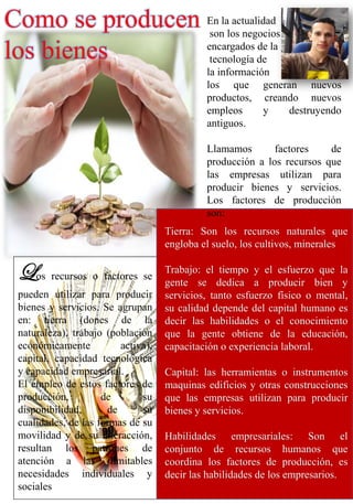 Como se producen
los bienes
Los recursos o factores se
pueden utilizar para producir
bienes y servicios. Se agrupan
en: tierra (dones de la
naturaleza), trabajo (población
económicamente activa),
capital, capacidad tecnológica
y capacidad empresarial.
El empleo de estos factores de
producción, de su
disponibilidad, de su
cualidades, de las formas de su
movilidad y de su interacción,
resultan los patrones de
atención a las ilimitables
necesidades individuales y
sociales
En la actualidad
son los negocios
encargados de la
tecnología de
la información
los que generan nuevos
productos, creando nuevos
empleos y destruyendo
antiguos.
Llamamos factores de
producción a los recursos que
las empresas utilizan para
producir bienes y servicios.
Los factores de producción
son:
Tierra: Son los recursos naturales que
engloba el suelo, los cultivos, minerales
Trabajo: el tiempo y el esfuerzo que la
gente se dedica a producir bien y
servicios, tanto esfuerzo físico o mental,
su calidad depende del capital humano es
decir las habilidades o el conocimiento
que la gente obtiene de la educación,
capacitación o experiencia laboral.
Capital: las herramientas o instrumentos
maquinas edificios y otras construcciones
que las empresas utilizan para producir
bienes y servicios.
Habilidades empresariales: Son el
conjunto de recursos humanos que
coordina los factores de producción, es
decir las habilidades de los empresarios.
 
