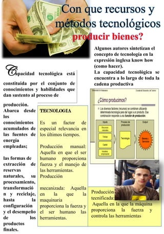 Con que recursos y
métodos tecnológicos
producir bienes?
Capacidad tecnológica está
constituida por el conjunto de
conocimientos y habilidades que
dan sustento al proceso de
producción.
Abarca desde
los
conocimientos
acumulados de
las fuentes de
energía
empleadas;
las formas de
extracción de
reservas
naturales, su
procesamiento,
transformació
n y reciclaje,
hasta la
configuración
y el desempeño
de los
productos
finales.
Algunos autores sintetizan el
concepto de tecnología en la
expresión inglesa know how
(como hacer).
La capacidad tecnológica se
encuentra a lo largo de toda la
cadena productiva
TECNOLOGIA
Es un factor de
especial relevancia en
los últimos tiempos.
Producción manual:
Aquella en que el ser
humano proporciona
fuerza y el manejo de
las herramientas.
Producción
mecanizada: Aquella
en la que la
maquinaria
proporciona la fuerza y
el ser humano las
herramientas.
Producción
tecnificada:
Aquella en la que la máquina
proporciona la fuerza y
controla las herramientas
 