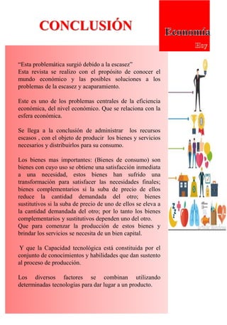CONCLUSIÓN
“Esta problemática surgió debido a la escasez”
Esta revista se realizo con el propósito de conocer el
mundo económico y las posibles soluciones a los
problemas de la escasez y acaparamiento.
Este es uno de los problemas centrales de la eficiencia
económica, del nivel económico. Que se relaciona con la
esfera económica.
Se llega a la conclusión de administrar los recursos
escasos , con el objeto de producir los bienes y servicios
necesarios y distribuirlos para su consumo.
Los bienes mas importantes: (Bienes de consumo) son
bienes con cuyo uso se obtiene una satisfacción inmediata
a una necesidad, estos bienes han sufrido una
transformación para satisfacer las necesidades finales;
bienes complementarios si la suba de precio de ellos
reduce la cantidad demandada del otro; bienes
sustitutivos si la suba de precio de uno de ellos se eleva a
la cantidad demandada del otro; por lo tanto los bienes
complementarios y sustitutivos dependen uno del otro.
Que para comenzar la producción de estos bienes y
brindar los servicios se necesita de un bien capital.
Y que la Capacidad tecnológica está constituida por el
conjunto de conocimientos y habilidades que dan sustento
al proceso de producción.
Los diversos factores se combinan utilizando
determinadas tecnologías para dar lugar a un producto.
 