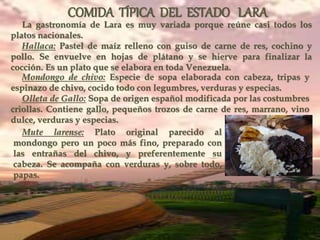 COMIDA TÍPICA DEL ESTADO LARA
La gastronomía de Lara es muy variada porque reúne casi todos los
platos nacionales.
Hallaca: Pastel de maíz relleno con guiso de carne de res, cochino y
pollo. Se envuelve en hojas de plátano y se hierve para finalizar la
cocción. Es un plato que se elabora en toda Venezuela.
Mondongo de chivo: Especie de sopa elaborada con cabeza, tripas y
espinazo de chivo, cocido todo con legumbres, verduras y especias.
Olleta de Gallo: Sopa de origen español modificada por las costumbres
criollas. Contiene gallo, pequeños trozos de carne de res, marrano, vino
dulce, verduras y especias.
Mute larense: Plato original parecido al
mondongo pero un poco más fino, preparado con
las entrañas del chivo, y preferentemente su
cabeza. Se acompaña con verduras y, sobre todo,
papas.
 