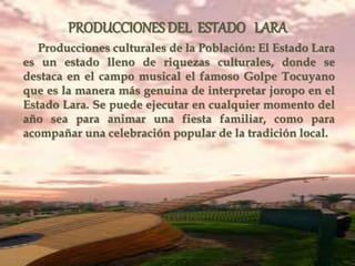 Producciones culturales de la Población: El Estado Lara
es un estado lleno de riquezas culturales, donde se
destaca en el campo musical el famoso Golpe Tocuyano
que es la manera más genuina de interpretar joropo en el
Estado Lara. Se puede ejecutar en cualquier momento del
año sea para animar una fiesta familiar, como para
acompañar una celebración popular de la tradición local.
PRODUCCIONES DEL ESTADO LARA
 