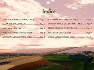 índice
DESCRIPCIÓN DEL ESTADO LARA ……. Pág. 1
MAPA DEL ESTADO LARA ………………... Pág. 2
BANDERA Y ESCUDO ….…………………... Pág. 3
POBLACIÓN DEL ESTADO LARA …..……. Pág. 4
ARTESANÍA DEL ESTADO LARA ……….... Pág. 5
FOLKLORE DEL ESTADO LARA …………. Pág. 6
COMIDA TÍPICA DEL ESTADO LARA …… Pág. 7
PRODUCCIONES CULTURALES …………. Pág. 8
RECURSOS CULTURALES …………………... Pág. 9
IGLESIAS DEL ESTADO LARA ………...…. Pág. 10
 