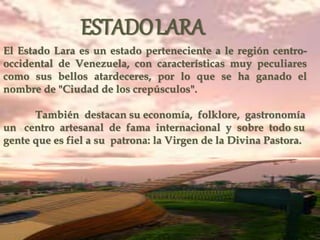 El Estado Lara es un estado perteneciente a le región centro-
occidental de Venezuela, con características muy peculiares
como sus bellos atardeceres, por lo que se ha ganado el
nombre de "Ciudad de los crepúsculos".
También destacan su economía, folklore, gastronomía
un centro artesanal de fama internacional y sobre todo su
gente que es fiel a su patrona: la Virgen de la Divina Pastora.
ESTADOLARA
 