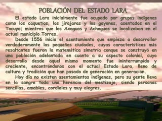 El estado Lara inicialmente fue ocupado por grupos indígenas
como los caquetíos, los jirajaras y los gayones, asentados en el
Tocuyo; mientras que los Axaguas y Achaguas se localizaban en el
actual municipio Torres.
Desde 1556 inicia el asentamiento que empieza a desarrollar
verdaderamente las pequeñas ciudades, cuyas características más
resaltantes fueron la matemática simetría conque se construyó en
una población adelantada en cuanto a su aspecto colonial, cuyo
desarrollo desde aquel mismo momento fue ininterrumpido y
creciente, encontrándonos con el actual Estado Lara, lleno de
cultura y tradición que han pasado de generación en generación.
Hoy día no existen asentamientos indígenas, pero su gente lleva
en la sangre toda una herencia del mestizaje, siendo personas
sencillas, amables, cordiales y muy alegres.
POBLACIÓN DEL ESTADO LARA
 