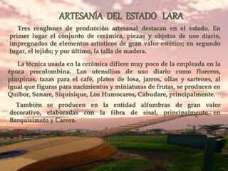 ARTESANÍA DEL ESTADO LARA
Tres renglones de producción artesanal destacan en el estado. En
primer lugar el conjunto de cerámica, piezas y objetos de uso diario,
impregnados de elementos artísticos de gran valor estético; en segundo
lugar, el tejido; y por último, la talla de madera.
La técnica usada en la cerámica difiere muy poco de la empleada en la
época precolombina. Los utensilios de uso diario como floreros,
pimpinas, tazas para el café, platos de losa, jarros, ollas y sartenes, al
igual que figuras para nacimientos y miniaturas de frutas, se producen en
Quíbor, Sanare, Siquisique, Los Humocaros, Cabudare, principalmente.
También se producen en la entidad alfombras de gran valor
decorativo, elaboradas con la fibra de sisal, principalmente en
Barquisimeto y Carora.
 
