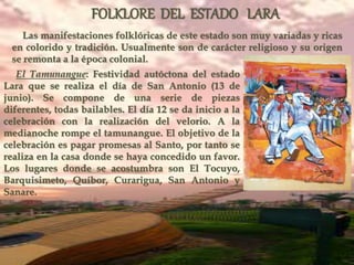 FOLKLORE DEL ESTADO LARA
Las manifestaciones folklóricas de este estado son muy variadas y ricas
en colorido y tradición. Usualmente son de carácter religioso y su origen
se remonta a la época colonial.
El Tamunangue: Festividad autóctona del estado
Lara que se realiza el día de San Antonio (13 de
junio). Se compone de una serie de piezas
diferentes, todas bailables. El día 12 se da inicio a la
celebración con la realización del velorio. A la
medianoche rompe el tamunangue. El objetivo de la
celebración es pagar promesas al Santo, por tanto se
realiza en la casa donde se haya concedido un favor.
Los lugares donde se acostumbra son El Tocuyo,
Barquisimeto, Quíbor, Curarigua, San Antonio y
Sanare.
 