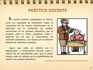 n nuestra práctica pedagógica se afirma,
como una necesidad de primerísimo orden, el
compromiso de los mismos profesionales de la
educación con la realización de cambios
estructurales en los procesos educativos, que se
presenta entre la misión, propósitos, metas y
objetivos con los que se comprometen los
proyectos educativos, y los logros que se obtienen
después de realizado el proceso.
Logros que están en relación con la
dignificación y transformación humana, social y
cultural de las comunidades, pero que, al mismo
tiempo, están en relación con las posibilidades de
mejorar los procesos educativos.
10
 