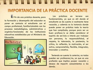 l fin de una práctica docente, para
la formación y desempeño del educador es
poner en contacto al estudiante con el
campo profesional, familiarizándolo con los
procesos metodológicos, administrativos y
orgánico-funcionales de las instituciones
educativas establecidas por el Ministerio de
Educación.
11
Las prácticas en terreno son
fundamentales, ya que es ahí donde el
estudiante se da cuenta si realmente tiene
vocación, y además es la instancia donde
puede poner en práctica toda la teoría
que han compilado; porque para ser un
buen profesor/a se debe considerar el
espíritu de servicio e interés por trabajar
con personas, la responsabilidad, el
respeto, la tolerancia, la paciencia, la
crítica, la reflexión, la motivación, el ser
activo, comprometido, flexible, integrador,
innovador y creativo.
Teniendo en cuenta lo anterior, no todos
pueden ser profesores/as, ya que es una
profesión que implica poseer vocación y
deseos de impartir conocimientos a los
demás.
 
