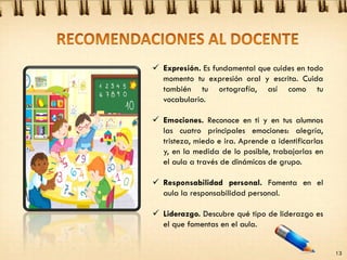  Expresión. Es fundamental que cuides en todo
momento tu expresión oral y escrita. Cuida
también tu ortografía, así como tu
vocabulario.
 Emociones. Reconoce en ti y en tus alumnos
las cuatro principales emociones: alegría,
tristeza, miedo e ira. Aprende a identificarlas
y, en la medida de lo posible, trabajarlas en
el aula a través de dinámicas de grupo.
 Responsabilidad personal. Fomenta en el
aula la responsabilidad personal.
 Liderazgo. Descubre qué tipo de liderazgo es
el que fomentas en el aula.
13
 