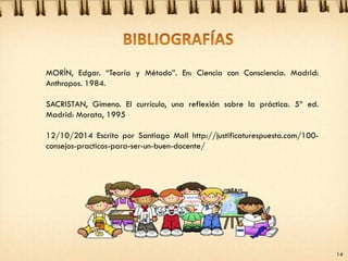 MORÍN, Edgar. “Teoría y Método”. En: Ciencia con Consciencia. Madrid:
Anthropos. 1984.
SACRISTAN, Gimeno. El currículo, una reflexión sobre la práctica. 5ª ed.
Madrid: Morata, 1995
12/10/2014 Escrito por Santiago Moll http://justificaturespuesta.com/100-
consejos-practicos-para-ser-un-buen-docente/
14
 