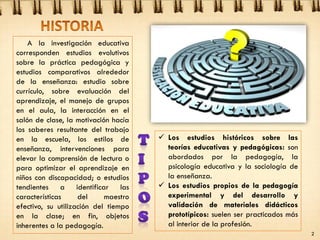 A la investigación educativa
corresponden estudios evolutivos
sobre la práctica pedagógica y
estudios comparativos alrededor
de la enseñanza: estudio sobre
currículo, sobre evaluación del
aprendizaje, el manejo de grupos
en el aula, la interacción en el
salón de clase, la motivación hacía
los saberes resultante del trabajo
en la escuela, los estilos de
enseñanza, intervenciones para
elevar la comprensión de lectura o
para optimizar el aprendizaje en
niños con discapacidad; o estudios
tendientes a identificar las
características del maestro
efectivo, su utilización del tiempo
en la clase; en fin, objetos
inherentes a la pedagogía.
 Los estudios históricos sobre las
teorías educativas y pedagógicas: son
abordados por la pedagogía, la
psicología educativa y la sociología de
la enseñanza.
 Los estudios propios de la pedagogía
experimental y del desarrollo y
validación de materiales didácticos
prototípicos: suelen ser practicados más
al interior de la profesión.
2
 