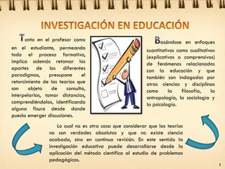 asándose en enfoques
cuantitativos como cualitativos
(explicativos o comprensivos)
de fenómenos relacionados
con la educación y que
también son indagados por
otras ciencias y disciplinas
como la filosofía, la
antropología, la sociología y
la psicología.
anto en el profesor como
en el estudiante, permeando
todo el proceso formativo,
implica además retomar los
aportes de los diferentes
paradigmas, presupone el
retorcimiento de las teorías que
son objeto de consulta,
interpelarlas, tomar distancias,
comprendiéndolas, identificando
alguna fisura desde donde
pueda emerger discusiones.
Lo cual no es otra cosa que considerar que las teorías
no son verdades absolutas y que no existe ciencia
acabada, sino en continua revisión. En este sentido la
investigación educativa puede desarrollarse desde la
aplicación del método científico al estudio de problemas
pedagógicos.
5
 