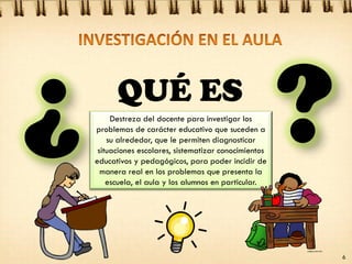 Destreza del docente para investigar los
problemas de carácter educativo que suceden a
su alrededor, que le permiten diagnosticar
situaciones escolares, sistematizar conocimientos
educativos y pedagógicos, para poder incidir de
manera real en los problemas que presenta la
escuela, el aula y los alumnos en particular.
QUÉ ES
6
 