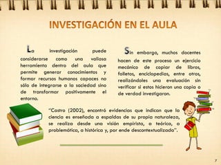 a investigación puede
considerarse como una valiosa
herramienta dentro del aula que
permite generar conocimientos y
formar recursos humanos capaces no
sólo de integrarse a la sociedad sino
de transformar positivamente el
entorno.
in embargo, muchos docentes
hacen de este proceso un ejercicio
mecánico de copiar de libros,
folletos, enciclopedias, entre otros,
realizándoles una evaluación sin
verificar si estos hicieron una copia o
de verdad investigaron.
„‟Castro (2002), encontró evidencias que indican que la
ciencia es enseñada a espaldas de su propia naturaleza,
se realiza desde una visión empirista, a teórica, a
problemática, a histórica y, por ende descontextualizada‟‟.
7
 