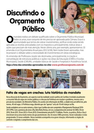 Discutindo o
 Orçamento
     Público
O
        mandato realiza um debate qualificado sobre o Orçamento Público Municipal.
        Todos os anos, esse conjunto de leis precisa ser aprovado pela Câmara. Essa é a
        oportunidade que temos de cobrar investimentos, verificar onde estão sendo
aplicadas as receitas arrecadadas com os impostos e, principalmente, indicar áreas e
ações que precisam de mais atenção. Neste último ano, por exemplo, apresentamos 33
emendas à Lei Orçamentária Anual para 2012 (LOA). Nem todas foram aprovadas, mas
levantaram o debate sobre a necessidade de investimentos em áreas estratégicas.
As emendas de Professora Josete são destinadas, principalmente, à criação e
consolidação de estruturas públicas e ações nas áreas da Educação (CMEIs e Escolas
Municipais), Saúde (CMUMs, unidades básicas de Saúde e hospitais) e Assistência Social.
Veja a lista das emendas aprovadas no site: www.professorajosete.com.br




Falta de vagas em creches: luta histórica do mandato
Nessa discussão do Orçamento, um aspecto cruel da realidade social e política de Curitiba é revelado anualmente:
a crescente falta de vagas em creches públicas e o descaso da Prefeitura em resolver o problema, mesmo com a
pressão da sociedade e do Ministério Público. De acordo com informações do IBGE, a cidade teria um déficit de, pelo
menos, 40 mil vagas. A Prefeitura nega, dizendo que são “apenas” cerca de 10 mil crianças na fila.
Sendo verdadeiro um ou outro número, o fato é que Curitiba não vem cumprindo o Planejamento Plurianual 2010-
2013 (PPA). Com a promessa de zerar a fila, Beto Richa firmou, em Lei, o compromisso de construir 56 CMEIs (18 em
2010; 18 em 2011; 18 em 2012 e 10 em 2013). O investimento seria de R$ 73 milhões. Porém, na prática, Richa e Ducci
investiram nessa área muito menos do que prometeram. Dos 56 novos CMEIs previstos, foram realizadas e estão
programadas 33 novas unidades. Nosso mandato acompanha essa grave situação, informando os órgãos de
controle e exigindo o cumprimento das Leis.

2009-2012                                                                                                        11
 