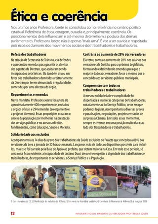 Ética e coerência
Nos últimos anos Professora Josete se consolidou como referência no cenário político
estadual. Referência de ética, coragem, ousadia e, principalmente, coerência. Os
posicionamentos dela influenciam e até mesmo determinam a postura dos demais
parlamentares. Professora Josete não é apenas “mais uma”. É voz a ser ouvida e respeitada,
pois ecoa os clamores dos movimentos sociais e dos trabalhadores e trabalhadoras.

Defesa dos trabalhadores                                                                Contrária ao aumento de 28% dos vereadores
Na criação da Secretaria de Trânsito, ela defendeu                                      Ela votou contra o aumento de 28% nos salários dos
e apresentou emendas para garantir os direitos                                          vereadores de Curitiba para a próxima Legislatura,
dos agentes da Diretran, que acabaram sendo                                             formulando e defendendo emendas para que o
incorporados pela Setran. Ela também atuou em                                           reajuste dado aos vereadores fosse o mesmo que o
favor dos trabalhadores demitidos arbitrariamente                                       concedido aos servidores públicos municipais.
da Diretran por terem denunciado irregularidades
cometidas por uma diretora do órgão.                                                    Compromisso com todos os
                                                                                        trabalhadores e trabalhadoras
Requerimentos e emendas                                                                 A mesma solidariedade e cumplicidade foi
Neste mandato, Professora Josete foi autora de                                          dispensada a inúmeras categorias de trabalhadores,
aproximadamente 400 requerimentos enviados                                              notadamente as do Serviço Público, setor em que
a órgãos oficiais e 294 emendas (ao orçamento e                                         podemos legislar. Acompanhamos diversas greves
a projetos diversos). Essas proposições ecoaram o                                       e paralisações, negociações, projetos enviados de
anseio da população por melhorias na prestação                                          surpresa à Câmara. Em todos esses momentos,
dos serviços públicos e no acesso a direitos                                            sempre estivemos em uma posição muito clara: ao
fundamentais, como Educação, Saúde e Moradia.                                           lado dos trabalhadores e trabalhadoras.
Solidariedade aos excluídos
Acompanhamos os 74 dias da greve dos trabalhadores da Saúde excluídos do Projeto que concedeu a 88% dos
servidores da área a jornada de 30 horas semanais. Lançamos mão de todos os dispositivos possíveis para incluí-
los, mas isso foi barrado pela Base de Apoio ao prefeito, que detém maioria na Casa. Em todo esse período, só
uma coisa ficou evidente: a incapacidade de Luciano Ducci de ouvir e respeitar a dignidade dos trabalhadores e
trabalhadoras, desrespeitando os servidores, o Serviço Público e a População.




1) Com moradores da CIC; 2) Manifestação dos excluídos das 30 horas; 3) Em evento na Assembleia Legislativa; 4) Caminhada do Movimento de Mulheres (8 de março de 2009)



12                                                                             I n f o r m at i v o d o Mandato da vereadora Professora Josete
 