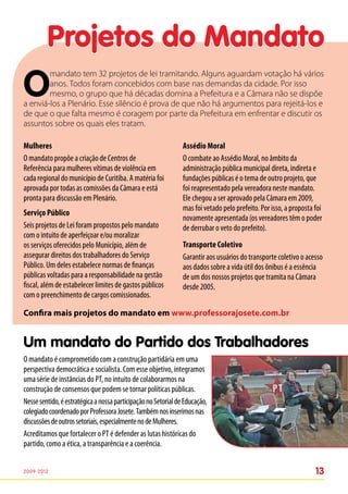 Projetos do Mandato
O
        mandato tem 32 projetos de lei tramitando. Alguns aguardam votação há vários
        anos. Todos foram concebidos com base nas demandas da cidade. Por isso
        mesmo, o grupo que há décadas domina a Prefeitura e a Câmara não se dispõe
a enviá-los a Plenário. Esse silêncio é prova de que não há argumentos para rejeitá-los e
de que o que falta mesmo é coragem por parte da Prefeitura em enfrentar e discutir os
assuntos sobre os quais eles tratam.

Mulheres                                                        Assédio Moral
O mandato propõe a criação de Centros de                        O combate ao Assédio Moral, no âmbito da
Referência para mulheres vítimas de violência em                administração pública municipal direta, indireta e
cada regional do município de Curitiba. A matéria foi           fundações públicas é o tema de outro projeto, que
aprovada por todas as comissões da Câmara e está                foi reapresentado pela vereadora neste mandato.
pronta para discussão em Plenário.                              Ele chegou a ser aprovado pela Câmara em 2009,
                                                                mas foi vetado pelo prefeito. Por isso, a proposta foi
Serviço Público
                                                                novamente apresentada (os vereadores têm o poder
Seis projetos de Lei foram propostos pelo mandato               de derrubar o veto do prefeito).
com o intuito de aperfeiçoar e/ou moralizar
os serviços oferecidos pelo Município, além de                  Transporte Coletivo
assegurar direitos dos trabalhadores do Serviço                 Garantir aos usuários do transporte coletivo o acesso
Público. Um deles estabelece normas de finanças                 aos dados sobre a vida útil dos ônibus é a essência
públicas voltadas para a responsabilidade na gestão             de um dos nossos projetos que tramita na Câmara
fiscal, além de estabelecer limites de gastos públicos          desde 2005.
com o preenchimento de cargos comissionados.

Confira mais projetos do mandato em www.professorajosete.com.br


Um mandato do Partido dos Trabalhadores
O mandato é comprometido com a construção partidária em uma
perspectiva democrática e socialista. Com esse objetivo, integramos
uma série de instâncias do PT, no intuito de colaborarmos na
construção de consensos que podem se tornar políticas públicas.
Nesse sentido, é estratégica a nossa participação no Setorial de Educação,
colegiado coordenado por Professora Josete. Também nos inserimos nas
discussões de outros setoriais, especialmente no de Mulheres.
Acreditamos que fortalecer o PT é defender as lutas históricas do
partido, como a ética, a transparência e a coerência.


2009-2012                                                                                                          13
 