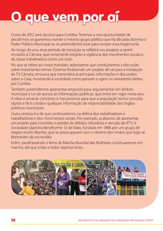 O que vem por aí
O ano de 2012 será decisivo para Curitiba. Teremos a rara oportunidade de
decidirmos se queremos manter o mesmo grupo político que há décadas domina o
Poder Público Municipal ou se pretendemos lutar para romper essa hegemonia.
Ao longo do ano, esse período de transição se refletirá nos projetos a serem
enviados à Câmara, que certamente exigirão a vigilância dos movimentos sociais e
da classe trabalhadora como um todo.
No que se refere ao nosso mandato, adiantamos que conduziremos a discussão
sobre importantes temas. Estamos finalizando um projeto de Lei para a instalação
da TV Câmara, emissora que transmitirá as principais informações e discussões
sobre a Casa, mostrando à sociedade como pensam e agem os vereadores eleitos
por Curitiba.
Também pretendemos apresentar proposta para regulamentar em âmbito
municipal a Lei de acesso às informações públicas, que entra em vigor neste ano.
A ideia é amarrar conceitos e mecanismos para que a população tenha consulta
rápida e fácil a toda e qualquer informação de responsabilidade dos órgãos
públicos municipais.
Outra certeza é a de que continuaremos na defesa dos trabalhadores e
trabalhadoras e dos movimentos sociais. Por exemplo, acabamos de apresentar
um projeto para conceder o perdão de débitos tributários e isenção de IPTU à
Sociedade Operária Beneficente 13 de Maio, fundada em 1888 por um grupo de
negros recém-libertos, que se preocupavam com o destino dos irmãos que logo se
libertariam da escravidão.
Enfim, parafraseando o lema da Marcha Mundial das Mulheres, continuaremos em
marcha, até que todas e todos sejamos livres.




14                                     I n f o r m at i v o d o Mandato da vereadora Professora Josete
 