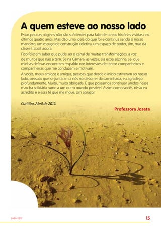 A quem esteve ao nosso lado
        Essas poucas páginas não são suficientes para falar de tantas histórias vividas nos
        últimos quatro anos. Mas dão uma ideia do que foi e continua sendo o nosso
        mandato, um espaço de construção coletiva, um espaço de poder, sim, mas da
        classe trabalhadora.
        Fico feliz em saber que pude ser o canal de muitas transformações, a voz
        de muitos que não a tem. Se na Câmara, às vezes, ela ecoa sozinha, sei que
        minhas defesas encontram respaldo nos interesses de tantos companheiros e
        companheiras que me conduzem e motivam.
        A vocês, meus amigos e amigas, pessoas que desde o início estiveram ao nosso
        lado, pessoas que se juntaram a nós no decorrer da caminhada, eu agradeço
        profundamente. Muito, muito obrigada. E que possamos continuar unidos nessa
        marcha solidária rumo a um outro mundo possível. Assim como vocês, nisso eu
        acredito e é essa fé que me move. Um abraço!

        Curitiba, Abril de 2012.
                                                                    Professora Josete




2009-2012                                                                               15
 