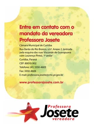 Entre em contato com o
mandato da vereadora
Professora Josete
Câmara Municipal de Curitiba
Rua Barão do Rio Branco, s/nº, Anexo 2, (entrada
pela esquina das ruas Visconde de Guarapuava
com Lourenço Pinto), 1º andar
Curitiba, Paraná
CEP: 80010-902
Telefone: (41) 3350-4603
Fax: 3350-4606
E-mail: professora.josete@cmc.pr.gov.br

www.professorajosete.com.br




                         Professora

                              vereadora
 
