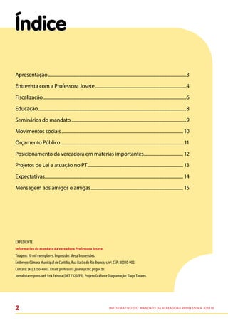 Índice

Apresentação............................................................................................................................3
Entrevista com a Professora Josete..................................................................................4
Fiscalização................................................................................................................................6
Educação.....................................................................................................................................8
Seminários do mandato.......................................................................................................9
Movimentos sociais............................................................................................................. 10
Orçamento Público...............................................................................................................11
Posicionamento da vereadora em matérias importantes................................... 12
Projetos de Lei e atuação no PT...................................................................................... 13
Expectativas........................................................................................................................... 14
Mensagem aos amigos e amigas................................................................................... 15




Expediente
Informativo do mandato da vereadora Professora Josete.
Tiragem: 10 mil exemplares. Impressão: Mega Impressões.
Endereço: Câmara Municipal de Curitiba, Rua Barão do Rio Branco, s/nº. CEP: 80010-902.
Contato: (41) 3350-4603. Email: professora.josete@cmc.pr.gov.br.
Jornalista responsável: Erik Feitosa (DRT 7320/PR). Projeto Gráfico e Diagramação: Tiago Tavares.




2                                                                           I n f o r m at i v o d o Mandato da vereadora Professora Josete
 