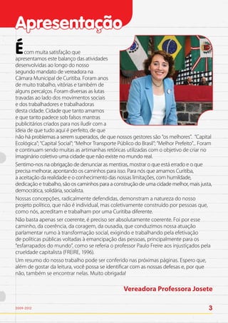 Apresentação
É   com muita satisfação que
apresentamos este balanço das atividades
desenvolvidas ao longo do nosso
segundo mandato de vereadora na
Câmara Municipal de Curitiba. Foram anos
de muito trabalho, vitórias e também de
alguns percalços. Foram diversas as lutas
travadas ao lado dos movimentos sociais
e dos trabalhadores e trabalhadoras
desta cidade. Cidade que tanto amamos
e que tanto padece sob falsos mantras
publicitários criados para nos iludir com a
ideia de que tudo aqui é perfeito, de que
não há problemas a serem superados, de que nossos gestores são “os melhores”. “Capital
Ecológica”; “Capital Social”; “Melhor Transporte Público do Brasil”; “Melhor Prefeito”... Foram
e continuam sendo muitas as artimanhas retóricas utilizadas com o objetivo de criar no
imaginário coletivo uma cidade que não existe no mundo real.
Sentimo-nos na obrigação de denunciar as mentiras, mostrar o que está errado e o que
precisa melhorar, apontando os caminhos para isso. Para nós que amamos Curitiba,
a aceitação da realidade e o conhecimento das nossas limitações, com humildade,
dedicação e trabalho, são os caminhos para a construção de uma cidade melhor, mais justa,
democrática, solidária, socialista.
Nossas concepções, radicalmente defendidas, demonstram a natureza do nosso
projeto político, que não é individual, mas coletivamente construído por pessoas que,
como nós, acreditam e trabalham por uma Curitiba diferente.
Não basta apenas ser coerente, é preciso ser absolutamente coerente. Foi por esse
caminho, da coerência, da coragem, da ousadia, que conduzimos nossa atuação
parlamentar rumo à transformação social, exigindo e trabalhando pela efetivação
de políticas públicas voltadas à emancipação das pessoas, principalmente para os
“esfarrapados do mundo”, como se referia o professor Paulo Freire aos injustiçados pela
crueldade capitalista (FREIRE, 1996).
Um resumo do nosso trabalho pode ser conferido nas próximas páginas. Espero que,
além de gostar da leitura, você possa se identificar com as nossas defesas e, por que
não, também se encontrar nelas. Muito obrigada!

                                                    Vereadora Professora Josete

2009-2012                                                                                    3
 