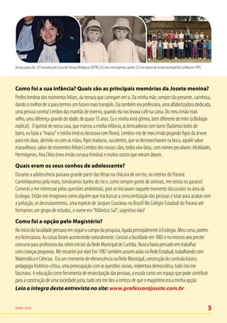Da esq. para a dir.: (1) Formatura do Curso de Ciências Biológicas (UFPR); (2) Com a irmã gêmea, Janete; (3) Com alunos de escola municipal de Curitiba em 1993.



Como foi a sua infância? Quais são as principais memórias da Josete menina?
Prefiro lembrar dos momentos felizes, da ternura que carregam em si. Da minha mãe, sempre tão presente, carinhosa,
dando o melhor de si para termos um futuro mais tranqüilo. Ela também era professora, uma alfabetizadora dedicada,
uma pessoa correta! Lembro das manhãs de inverno, quando ela nos levava café na cama. Do meu irmão mais
velho, uma diferença grande de idade, de quase 13 anos. Eu e minha irmã gêmea, bem diferente de mim (a Biologia
explica!). O quintal de nossa casa, que marcou a minha infância, as brincadeiras com barro (fazíamos bolos de
barro, eu fazia a “massa” e minha irmã os decorava com flores). Lembro-me de meu irmão pegando figos da árvore
para nós duas, abrindo-os com as mãos, figos maduros, suculentos, que se desmanchavam na boca, aquele sabor
maravilhoso, sabor de momentos felizes! Lembro dos nossos cães, todos vira-latas, com nomes peculiares: Alcebíades,
Hermógenes, Ana Cleta (meu irmão cursava história) e muitos outros que vieram depois.
Quais eram os seus sonhos de adolescente?
Durante a adolescência passava grande parte das férias na chácara de um tio, no interior do Paraná.
Caminhávamos pela mata, tomávamos banho de rio e, como sempre gostei de animais, me sentia no paraíso!
Comecei a me interessar pelas questões ambientais, pois se iniciavam naquele momento discussões na área da
Ecologia. Então me imaginava como alguém que iria buscar a conscientização das pessoas e lutar para acabar com
a poluição, os desmatamentos, uma espécie de Jacques Cousteau no Brasil! No Colégio Estadual do Paraná até
formamos um grupo de estudos, o nome era “Atlântico Sul”, sugestivo não?
Como foi a opção pelo Magistério?
No início da faculdade pensava em seguir o campo da pesquisa, ligada principalmente à Ecologia. Meu curso, porém,
era licenciatura. As coisas foram acontecendo naturalmente. Concluí a faculdade em 1985 e no mesmo ano prestei
concurso para professora das séries iniciais da Rede Municipal de Curitiba. Nunca havia pensado em trabalhar
com crianças pequenas. Me encantei por elas! Em 1987 também assumi aulas na Rede Estadual, trabalhando com
Matemática e Ciências. Era um momento de efervescência na Rede Municipal, construção do currículo básico,
pedagogia histórico-crítica, uma preocupação com as questões sociais, reabertura democrática, tudo isto me
fascinava. A educação como ferramenta de emancipação das pessoas, a escola como um espaço que pode contribuir
para a construção de uma sociedade justa, tudo isto me deu a certeza de que o magistério era a minha opção.
Leia a íntegra desta entrevista no site: www.professorajosete.com.br


2009-2012                                                                                                                                                          5
 