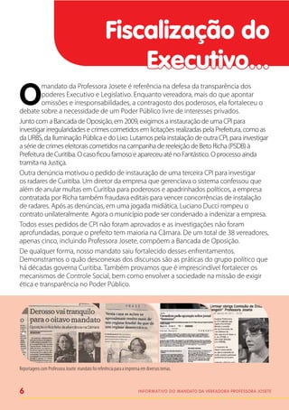 Fiscalização do
                                                        Executivo...
O
         mandato da Professora Josete é referência na defesa da transparência dos
         poderes Executivo e Legislativo. Enquanto vereadora, mais do que apontar
         omissões e irresponsabilidades, a contragosto dos poderosos, ela fortaleceu o
debate sobre a necessidade de um Poder Público livre de interesses privados.
Junto com a Bancada de Oposição, em 2009, exigimos a instauração de uma CPI para
investigar irregularidades e crimes cometidos em licitações realizadas pela Prefeitura, como as
da URBS, da Iluminação Pública e do Lixo. Lutamos pela instalação de outra CPI, para investigar
a série de crimes eleitorais cometidos na campanha de reeleição de Beto Richa (PSDB) à
Prefeitura de Curitiba. O caso ficou famoso e apareceu até no Fantástico. O processo ainda
tramita na Justiça.
Outra denúncia motivou o pedido de instauração de uma terceira CPI para investigar
os radares de Curitiba. Um diretor da empresa que gerenciava o sistema confessou que
além de anular multas em Curitiba para poderosos e apadrinhados políticos, a empresa
contratada por Richa também fraudava editais para vencer concorrências de instalação
de radares. Após as denúncias, em uma jogada midiática, Luciano Ducci rompeu o
contrato unilateralmente. Agora o município pode ser condenado a indenizar a empresa.
Todos esses pedidos de CPI não foram aprovados e as investigações não foram
aprofundadas, porque o prefeito tem maioria na Câmara. De um total de 38 vereadores,
apenas cinco, incluindo Professora Josete, compõem a Bancada de Oposição.
De qualquer forma, nosso mandato saiu fortalecido desses enfrentamentos.
Demonstramos o quão desconexas dos discursos são as práticas do grupo político que
há décadas governa Curitiba. Também provamos que é imprescindível fortalecer os
mecanismos de Controle Social, bem como envolver a sociedade na missão de exigir
ética e transparência no Poder Público.




Reportagens com Professora Josete: mandato foi referência para a imprensa em diversos temas.



6                                                                       I n f o r m at i v o d o Mandato da vereadora Professora Josete
 