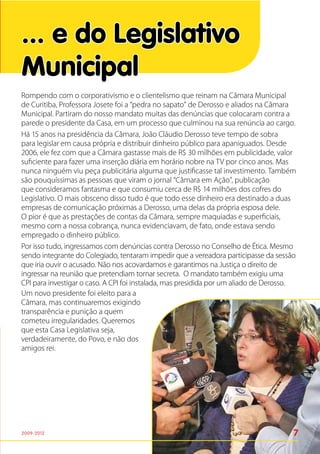... e do Legislativo
Municipal
Rompendo com o corporativismo e o clientelismo que reinam na Câmara Municipal
de Curitiba, Professora Josete foi a “pedra no sapato” de Derosso e aliados na Câmara
Municipal. Partiram do nosso mandato muitas das denúncias que colocaram contra a
parede o presidente da Casa, em um processo que culminou na sua renúncia ao cargo.
Há 15 anos na presidência da Câmara, João Cláudio Derosso teve tempo de sobra
para legislar em causa própria e distribuir dinheiro público para apaniguados. Desde
2006, ele fez com que a Câmara gastasse mais de R$ 30 milhões em publicidade, valor
suficiente para fazer uma inserção diária em horário nobre na TV por cinco anos. Mas
nunca ninguém viu peça publicitária alguma que justificasse tal investimento. Também
são pouquíssimas as pessoas que viram o jornal “Câmara em Ação”, publicação
que consideramos fantasma e que consumiu cerca de R$ 14 milhões dos cofres do
Legislativo. O mais obsceno disso tudo é que todo esse dinheiro era destinado a duas
empresas de comunicação próximas a Derosso, uma delas da própria esposa dele.
O pior é que as prestações de contas da Câmara, sempre maquiadas e superficiais,
mesmo com a nossa cobrança, nunca evidenciavam, de fato, onde estava sendo
empregado o dinheiro público.
Por isso tudo, ingressamos com denúncias contra Derosso no Conselho de Ética. Mesmo
sendo integrante do Colegiado, tentaram impedir que a vereadora participasse da sessão
que iria ouvir o acusado. Não nos acovardamos e garantimos na Justiça o direito de
ingressar na reunião que pretendiam tornar secreta. O mandato também exigiu uma
CPI para investigar o caso. A CPI foi instalada, mas presidida por um aliado de Derosso.
Um novo presidente foi eleito para a
Câmara, mas continuaremos exigindo
transparência e punição a quem
cometeu irregularidades. Queremos
que esta Casa Legislativa seja,
verdadeiramente, do Povo, e não dos
amigos rei.




2009-2012                                                                              7
 