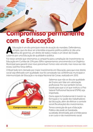 Compromisso permanente
com a Educação
A
        Educação é um dos principais eixos de atuação do mandato. Defendemos,
        sempre, que ela deve ser entendida enquanto política pública (e não uma
        política de governo), um direito de todos e todas e um dever do Estado.
Lutamos por uma Educação de qualidade e pública.
Foi nesse sentido que retomamos a campanha para a ampliação do investimento na
Educação em Curitiba de 25% para 30% e apresentamos uma emenda à Lei Orgânica
Municipal para garantir esse novo porcentual. Fomos voto vencido, mas nossa voz não
ecoou sozinha nessa defesa.
O Brasil todo tem clamado por maior investimento em Educação, para que esse direito
social seja efetivado com qualidade. Isso foi constatado nas conferências municipais e
intermunicipais de Educação e na etapa Nacional da Conae, realizada em 2010.
                                               Sabemos que não se discute qualidade
                                               de Ensino sem falar em valorização
                                               profissional. Por isso também temos
                                               lutado para que a Lei que instituiu o Piso
                                               Salarial Profissional Nacional (PSPN) seja
                                               respeitada.
                                               Outra aspecto fundamental é investir na
                                               formação e na saúde dos trabalhadores
                                               da Educação, além de efetivar o controle
                                               social (fiscalização) dos investimentos.
                                               Temos convicção de que a Educação
                                               Pública não pode ser barateada,
                                               sucateada, terceirizada, pois aí então passa
                                               a ser custo e não investimento social.



8                                        I n f o r m at i v o d o Mandato da vereadora Professora Josete
 