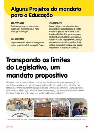 Alguns Projetos do mandato
         para a Educação
         005.00076.2006                                                             005.00098.2005
         Estabelece prazos e mecanismos para a                                      Revoga a Lei que incluía, entre outras coisas, a
         elaboração e implementação do Plano                                        propaganda nos gastos educacionais de Curitiba.
         Municipal de Educação.                                                     O Projeto foi aprovado, mas de maneira curiosa.
                                                                                    O então prefeito Beto Richa apresentou proposta
                                                                                    idêntica. Obviamente, a Câmara preferiu aprovar
         005.00037.2006                                                             o projeto do tucano. De qualquer forma, a atuação
         Dispõe sobre o limite máximo de alunos por sala                            do mandato forçou que a Lei aprovada na Gestão
         de aula, no âmbito da Rede Municipal de Ensino.                            de Cássio Taniguchi fosse revogada, o que garantiu
                                                                                    um pouco mais de recursos para a Educação.




Transpondo os limites
do Legislativo, um
mandato propositivo
Uma das marcas do mandato da vereadora Professora Josete é a promoção de
seminários, audiências e debates para a discussão da cidade e seus dilemas. No
total, neste mandato, foram realizados quatro seminários, a maioria sobre aspectos
relacionados à Educação. Mas também houve espaço para outras discussões, como
Controle Social, Copa do Mundo e também Orçamento Público.




1) Seminário sobre Controle Social (2009); 2) Financiamento da Educação (2010); 3) Educação Especial (2009) e 4) Gestão Democrática da Escola Pública (2011).



2009-2012                                                                                                                                                       9
 