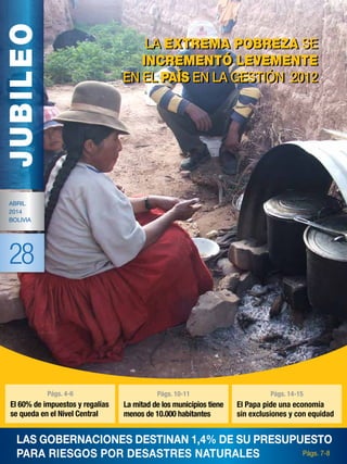 JUBILEO
Abril
2014
Bolivia
28
Las gobernaciones destinan 1,4% de su presupuesto
para riesgos por desastres naturales
La extrema pobreza se
incrementó levemente
en el país en la gestión 2012
La extrema pobreza se
incrementó levemente
en el país en la gestión 2012
Págs. 7-8
Págs. 2-3
Págs. 4-6
El 60% de impuestos y regalías
se queda en el Nivel Central
Págs. 10-11
La mitad de los municipios tiene
menos de 10.000 habitantes
Págs. 14-15
El Papa pide una economía
sin exclusiones y con equidad
 