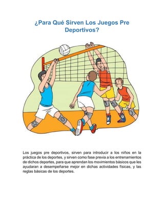 ¿Para Qué Sirven Los Juegos Pre
Deportivos?
Los juegos pre deportivos, sirven para introducir a los niños en la
práctica de los deportes, y sirven como fase previa a los entrenamientos
de dichos deportes, para que aprendan los movimientos básicos que les
ayudaran a desempeñarse mejor en dichas actividades físicas, y las
reglas básicas de los deportes.
 