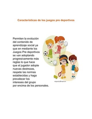 Características de los juegos pre deportivos
Permiten la evolución
del contenido de
aprendizaje social ya
que en mediante los
Juegos Pre deportivos
se van adoptando
progresivamente más
reglas lo que hace
que el jugador adopte
nuevas destrezas,
respete las normas
establecidas y haga
prevalecer los
intereses del grupo
por encima de los personales.
 