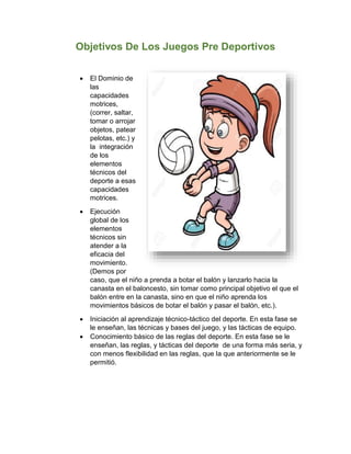 Objetivos De Los Juegos Pre Deportivos
 El Dominio de
las
capacidades
motrices,
(correr, saltar,
tomar o arrojar
objetos, patear
pelotas, etc.) y
la integración
de los
elementos
técnicos del
deporte a esas
capacidades
motrices.
 Ejecución
global de los
elementos
técnicos sin
atender a la
eficacia del
movimiento.
(Demos por
caso, que el niño a prenda a botar el balón y lanzarlo hacia la
canasta en el baloncesto, sin tomar como principal objetivo el que el
balón entre en la canasta, sino en que el niño aprenda los
movimientos básicos de botar el balón y pasar el balón, etc.).
 Iniciación al aprendizaje técnico-táctico del deporte. En esta fase se
le enseñan, las técnicas y bases del juego, y las tácticas de equipo.
 Conocimiento básico de las reglas del deporte. En esta fase se le
enseñan, las reglas, y tácticas del deporte de una forma más seria, y
con menos flexibilidad en las reglas, que la que anteriormente se le
permitió.
 