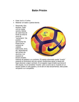 Balón Prisión
 Edad: de 6 a 12 años.
 Material: Un balón o pelota blanda.
Desarrollo: Dos
equipos. Cada
uno en media
cancha. Detrás
de cada línea de
fondo se sitúa la
zona de
“cementerio”. Se
pueden
aprovechar las
líneas de los
campos de
voleibol,
baloncesto, tenis,
etc. dependiendo
del número de
alumnos. Los
equipos se
lanzan el balón
tratando de golpear a un contrario. El jugador alcanzado queda “muerto”
pasando al cementerio del otro campo, pudiéndose salvar si desde allí,
logra alcanzar a algún contrario. Si un jugador coge el balón que lanza el
otro equipo, no se considera “muerto”, pero si se le cae sí; Cuando en un
equipo quede un solo jugador y no le dan en diez lanzamientos, éste puede
recuperar a un compañero
 