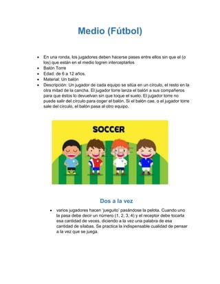Medio (Fútbol)
 En una ronda, los jugadores deben hacerse pases entre ellos sin que el (o
los) que están en el medio logren interceptarlos
 Balón Torre
 Edad: de 6 a 12 años.
 Material: Un balón
 Descripción: Un jugador de cada equipo se sitúa en un círculo, el resto en la
otra mitad de la cancha. El jugador torre lanza el balón a sus compañeros
para que éstos lo devuelvan sin que toque el suelo. El jugador torre no
puede salir del círculo para coger el balón. Si el balón cae, o el jugador torre
sale del círculo, el balón pasa al otro equipo.
Dos a la vez
 varios jugadores hacen ‘jueguito’ pasándose la pelota. Cuando uno
la pasa debe decir un número (1, 2, 3, 4) y el receptor debe tocarla
esa cantidad de veces, diciendo a la vez una palabra de esa
cantidad de sílabas. Se practica la indispensable cualidad de pensar
a la vez que se juega.
 