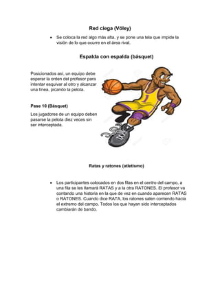 Red ciega (Vóley)
 Se coloca la red algo más alta, y se pone una tela que impide la
visión de lo que ocurre en el área rival.
Espalda con espalda (básquet)
Posicionados así, un equipo debe
esperar la orden del profesor para
intentar esquivar al otro y alcanzar
una línea, picando la pelota.
Pase 10 (Básquet)
Los jugadores de un equipo deben
pasarse la pelota diez veces sin
ser interceptada.
Ratas y ratones (atletismo)
 Los participantes colocados en dos filas en el centro del campo, a
una fila se les llamará RATAS y a la otra RATONES. El profesor va
contando una historia en la que de vez en cuando aparecen RATAS
o RATONES. Cuando dice RATA, los ratones salen corriendo hacia
el extremo del campo. Todos los que hayan sido interceptados
cambiarán de bando.
 