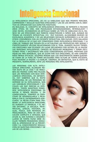 LA  INTELIGENCIA  EMOCIONAL  (IE)  ES  LA  HABILIDAD  QUE  NOS  PERMITE  PERCIBIR, 
COMPRENDER Y REGULAR NUESTRAS EMOCIONES Y LAS DE LOS DEMÁS CON EL OBJE­ 
TIVO DE APROVECHAR SUS ASPECTOS POSITIVOS. 
EN  REALIDAD,  EL  CONCEPTO  DE  INTELIGENCIA  EMOCIONAL SE  REMONTA  A  MUCHOS 
AÑOS  ATRÁS.  EN  1990,  DOS  PSICÓLOGOS  ESTADOUNIDENSES,  PETERSALOVEY  Y 
JONH  MAYER, ESCRIBIERON  UN ARTÍCULO  SOBRE  UN TIPO  DE  HABILIDAD  EN  EL  MA­ 
NEJO  DE  LAS  EMOCIONES  QUE  PARECÍA  CARACTERIZAR  A  NIÑOS  QUE,  AUNQUE  NO 
TENIAN  UN  COCIENTE  INTELECTUAL  (CI)    MUY  ELEVADO,  ALCANZABAN  NIVELES  DE 
EXCELENCIA ACADÉMICA Y DE LAS RELACIONES SOCIALES SUPERIORES A LA DE LOS 
OTROS COMPAÑEROS CON UN COCIENTE INTELECTUAL MÁS ELEVAD. ESTE HALLAZGO 
FUE LA SEMILLA DE LO QUE HOY CONOCEMOS COMO INTELIGENCIA EMOCIONAL Y LA 
LÍNEA DE TRABAJO QUE SIGUEN EN LA ACTUALIDAD LAS PROPUESTAS MÁS SERIAS Y 
CIENTÍFICAMENTE VÁLIDAS RELACIONADAS CON EL TEMA. DURANTE MUCHO TIEMPO, 
LAS  EMOCIONES  HAN OCUPADO UN LUGAR  SECUNDARIO  POR  DETRÁS  DE  LA  RAZÓN. 
LAS  PERSONAS  INTELIGENTES,  CAPACES  DE  RESOLVER  PROBLEMAS  Y  TOMAR  DECI­ 
SIONES  FRÍAS  Y  RACIONALES  HAN  SIDO  CONSIDERADAS  EXITOSAS,  MIENTRAS  QUE 
AQUELLAS  MÁS  SENSIBLES,  QUE SE GUÍAN  POR SUS  EMOCIONES,  SE HAN CONSIDE­ 
RADO MENOS EFICACES. SOLEMOS PENSAR QUE LOS SENTIMIENTOS DEBEN QUEDAR­ 
SE  FUERA  DE  LA  HORA  DE  TOMAR  DECISIONES  PARA  ACTUAR  DE  FORMA  EFICIENTE, 
PUES INVADEN LA RAZÓN Y LA NUBLAN. CREEMOS, EN DEFINITIVA, QUE EL ÉXITO SE 
PRESENTA, NORMALMENTE, ANTE LAS PERSONAS MÁS INTELIGENTES. 

LAS  PERSONAS  CON  ALTA  INTELI­ 
GENCIA  EMOCIONAL  ALCANZAN  MA­ 
YOR  ÉXITO  EN  LA  VIDA  Y  SE  PERCI­ 
BEN ASÍ MISMAS COMO MÁS FELICES 
QUE  LAS  PERSONAS  CON  BAJA  INTE­ 
LIGENCIA  EMOCIONAL.  EN  DEFINITI­ 
VA,  HOY  SABEMOS  QUE  EL  ÉXITO 
PROFESIONAL  DE  LAS  PERSONAS  NO 
DEPENDE  DE  SU  INTELIGENCIA,  SON 
LAS  VARIABLES  EMOCIONALES  Y  SO­ 
CIALES  LAS  QUE  MARCAN  LA  DIFE­ 
RENCIA.  TODOS  NOSOTROS  POSEE­ 
MOS  INTELIGENCIA  EMOCIONAL  EN 
MAYOR  O  MENOR  MEDIDA,  Y,  EN 
CONSECUENCIA,  TENEMOS  LA  CAPA­ 
CIDAD  DE  DESARROLLARLA  Y  MEJO­ 
RARLA CON EL ENTRENAMIENTO ADE­ 
CUADO.  LA  MEJOR  ETAPA  PARA  TRA­ 
BAJAR  LA  INTELIGENCIA  EMOCIONAL 
ES  DURANTE  LA  INFANCIA,  Y  EL  ME­ 
JOR  ENTORNO,  LA  ESCUELA.  MATE­ 
MÁTICAS,  LENGUA,  HISTORIA,  IN­ 
GLÉS,  FÍSICA.  SON  MATERIAS  IM­ 
PRESCINDIBLES,  PERO  DE  UNA  EDU­ 
CACIÓN  COMPLETA  E  INTEGRAL  QUE 
AYUDE AL SER  HUMANO  A  DESARRO­ 
LLARSE  DE  FORMA  PLENA  DEBE  IN­ 
CLUIR  TAMBIÉN  PROGRAMAS  DIRIGI­ 
DOS AL APRENDIZAJE DE LA PERCEP­ 
CIÓN Y AL CONOCIMIENTOY REGULA­ 
CIÓN DE NUESTRAS EMOCIONES Y DE 
LAS DE LOS DEMAS .
 