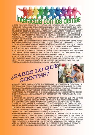 1. ESTE EJERCICIO CONSISTE EN PERCIBIR LAS EMOCIONES DE LOS DEMÁS. LAS EX­ 
PRESIONES FACIALES DE OTRAS PERSONAS NOS AYUDAN A IDENTIFICAR SUS ESTA­ 
DOS EMOCIONALES, Y, GRACIAS A ESO, PODEMOS MEJORARLA COMUNICACIÓN Y LAS 
RELACIONES SOCIALES. ESCOGE LAS FOTOGRAFÍAS DE VARIAS PERSONAS Y OBSÉR­ 
VALAS ATENTAMENTE TRATANDO DE IDENTIFICAR EMOCIONES QUE EN ELLAS SE EX­ 
PRESAN: SI SON POSITIVAS, NEGATIVAS O NEUTRAS; SI INCITAN A APROXIMARSE O 
A REHUIRLAS... ANALIZA LOS GESTOS DE LA CARA, LA EXPRESIÓN DE LOS OJOS, LA 
TENSIÓN DE LOS LABIOS. 
2. SER CAPAZ DE COMPPRENDER LAS EMOCIONES QUE EXPERIMENTAN OTRAS PERSO­ 
NAS Y PODER PONERSE EN SU LUGAR ES LO QUE SE CONOCE COMO EMPATÍA. PARA 
ELLO, NO SOLO DEBES PRESTAR ATENCIÓN AL LENGUAJE VERBAL, SINO QUE TAMBIÉN 
HAY QUE TENER EN CUENTA LA COMUNICACIÓN NO VERBAL, PUES A MENUDO PRO­ 
PORCIONA INFORMACIÓN MÁS REAL QUE LO QUE DICEN LAS PALABRAS, COMO HAS 
PODIDOVER EN EL EJERCICIO ANTERIOR... CUANDO TE COMUNIQUES, TEN EN CUENTA 
QUE LA CONCORDANCIA FACILITA LA INTERACIÓN, POR LO QUE LA OTRA PERSONA TE 
ENTENDERÁ MEJOR Y PODRÁ RESPONDERTE EN CONSECUENCIA. 
3. LA ESCUCHA ACTIVA Y LA COMUNICACIÓN EMOCIONAL SON DOS DESTREZAS BÁSI­ 
CAS E INDISPENSABLES QUE TE AYUDARÁN A REGULAR LAS EMOCIONES DE LOS DE­ 
MÁS. T ES QUE LA COMUNICACIÓN ES UN PROCESO INTERACTIVO EN EL QUE LAS 
PERSONAS NOS INFLUENCIAMOS LAS UNAS A LAS OTRAS. 




NUNCA ES TARDE PARA APRENDER A DESARROLLAR LA INTELIGENCIA EMOCIONAL. A 
CONTINUACIÓN, TE PROPONEMOS UN PLAN DE ENTRENAMIENTO BASADO EN EL PRO­ 
GRAMA QUE HAN ELABORADOPABLO FERNANDEZ BERROCAL Y NATALIA RAMOS DÍAZ 
PSICOLÓGOS DE LA UNIVERSIDAD DE MÁLAGA, PUBLICADO EN EL LIBRO 
“DESARROLLA TU INTELIGENCIA EMOCIONAL (ED. KAIRÓS). LOS SIGUIENTES EJERCI­ 
CIOS TE AYUDARÁN A DESARROLLAR UNA CONCIENCIA MÁS PROFUNDA DE TU VIDA 
EMOCIONAL. 
1­ ANTES DE IR A DORMIR, CONCENTRA LA ATENCIÓN EN TODO LO QUE HAS SENTIDO 
DURANTE LOS ÚLTIMOS DÍAS; SE TRATA DE PERCIBIR TUS PROPIAS EMOCIONES. 
2­ A CONTINUACIÓN, DEBES APRENDER A CONOCER EL SIGNIFICADO DE TUS EMO­ 
CIONES Y A VINCULARLAS AL CONTEXTO O SITUACIÓN QUE LAS HA GENERADO. PARA 
PRACTICAR, ESCOGE UN POEMA Y RECÍTALO CON TRANQUILIDAD Y DETENIMIENTO. A 
CONTINUACIÓN, ANALIZA LAS EMOCIONES QUE TE SUSCITA. EXPRESA LO QUE SIEN­ 
TES CON TUS PROPIAS PALABRAS, NO LO QUE CREES QUE QUERIA EXPRESAR EL POE­ 
TA O LO QUE OTRAS PERSONAS CREERÁN QUE SIGNIFICA. 
3­ AHORA HA LLEGADO EL MOMENTO DE APRENDER A CAMBIAR TUS EMOCIONES Y A 
DIRIGIRLAS HACIA DONDE TU DESEES. PARA ELLO, RECUERDA TRES SITUACIONES EN 
LAS QUE ALGUIEN TE HAYA ELOGIADO POR ALGO QUE HAYAS DICHO O HECHO. REME­ 
MORA CON DETALLE CÓMO TE SENTISTES EN ESE INSTANTE Y DISFRUTA REVIVIENDO 
ESAS EMOCIONES. AL RECORDAR UNA SITUACIÓN AGRADABLE DEL PASADO, SE GE­ 
NERA UN ESTADO EMOCIONAL POSITIVO EN EL PRESENTE QUE AYUDA A COMBATIR 
LOS ESTADOS EMOCIONALES PESIMISTAS EN LO QUE TODO SE VE OSCURO.
 