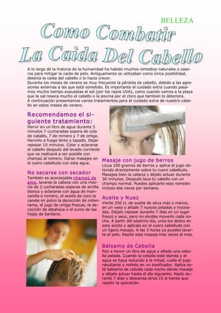 BELLEZA




A lo largo de la historia de la humanidad ha habido muchos remedios naturales o case­ 
ros para mitigar la caída de pelo. Antiguamente se utilizaban como única posibilidad, 
detenía la caída del cabello o lo hacia crecer. 
Durante los meses de verano es muy frecuente la pérdida de cabello, debido a las agre­ 
siones externas a las que está sometido. Es importante el cuidado extra cuando pasa­ 
mos mucho tiempo expuestas al sol (por los rayos UVA), como cuando vamos a la playa 
que la sal reseca mucho el cabello o la piscina por el cloro que tambien lo deteriora. 
A continuación presentamos varios tratamientos para el cuidado extra de nuestro cabe­ 
llo en estos meses de verano. 

Recomendamos el si­ 
guiente tratamiento: 
Hervir en un litro de agua durante 5 
minutos 7 cucharadas sopera de cola 
de caballo, 7 de romero y 7 de ortiga. 
Hervirlo a fuego lento y tapado. Dejar 
reposar 10 minutos. Colar y aclararse 
el cabello después del lavado corriente 
que se realizará a ser posible con 
champú al romero. Darse masajes en 
                                         M asaje con jugo de berros 
el cuero cabelludo con esta agua. 
                                         Licua 100 gramos de berros y aplica el jugo ob­ 
                                         tenido directamente sobre tu cuero cabelludo. 
N o secarse con secador                  Masajea bien la cabeza y déjalo actuar durante 
También es aconsejable champú de  30 minutos. Después lava tu cabello con un 
aloe, lavarse la cabeza con una mez­  champú normal. Puedes aplicarte este remedio 
cla de 2 cucharadas soperas de arcilla  incluso dos veces por semana. 
blanca y aclararse con agua de man­ 
zanilla o romero, el aceite de coco la 
                                         Aceite y N uez 
canela en polvo la decocción de milen­ 
                                         Vierte 250 cl. de aceite de oliva más o menos, 
rama, el jugo de ortiga frescas, la de­ 
                                         en un vaso y añade 7 nueces peladas y trocea­ 
cocción de albahaca o el zumo de las 
                                         das. Déjalo reposar durante 7 días en un lugar 
hojas de bardana. 
                                         fresco y seco, pero no olvides moverlo cada no­ 
                                         che. A partir del séptimo día, unta los dedos en 
                                         este aceite y aplícalo en el cuero cabelludo con 
                                         un ligero masaje. A las 3 horas ya puedes lavar­ 
                                         te el pelo. Repite este masaje tres veces al mes. 


                                        Bálsamo de Cebolla 
                                        Pon a hervir un litro de agua y añade una cebo­ 
                                        lla pelada. Cuando la cebolla esté blanda y el 
                                        agua se haya reducido a la mitad, cuela el jugo 
                                        resultante y mételo en un dosificador. Aplica es­ 
                                        té bálsamo de cebolla cada noche dando masaje 
                                        y déjalo actuar hasta el día siguiente. Hazlo du­ 
                                        rante 7 días y descansa otros 15 si tienes que 
                                        repetir la operación. 
 
