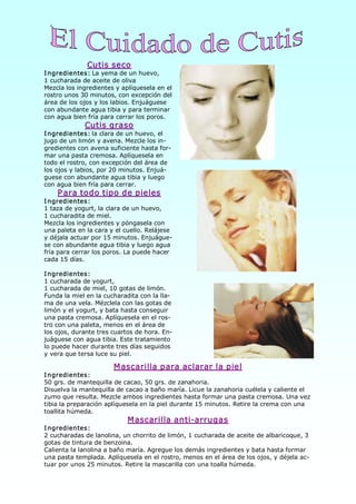 Cutis seco 
I ngredientes: La yema de un huevo, 
1 cucharada de aceite de oliva 
Mezcla los ingredientes y aplíquesela en el 
rostro unos 30 minutos, con excepción del 
área de los ojos y los labios. Enjuáguese 
con abundante agua tibia y para terminar 
con agua bien fría para cerrar los poros. 
             Cutis graso 
I ngredientes: la clara de un huevo, el 
jugo de un limón y avena. Mezcle los in­ 
gredientes con avena suficiente hasta for­ 
mar una pasta cremosa. Aplíquesela en 
todo el rostro, con excepción del área de 
los ojos y labios, por 20 minutos. Enjuá­ 
guese con abundante agua tibia y luego 
con agua bien fría para cerrar. 
    P ara todo tipo de pieles 
I ngredientes: 
1 taza de yogurt, la clara de un huevo, 
1 cucharadita de miel. 
Mezcla los ingredientes y póngasela con 
una paleta en la cara y el cuello. Relájese 
y déjala actuar por 15 minutos. Enjuágue­ 
se con abundante agua tibia y luego agua 
fría para cerrar los poros. La puede hacer 
cada 15 días. 

I ngredientes: 
1 cucharada de yogurt, 
1 cucharada de miel, 10 gotas de limón. 
Funda la miel en la cucharadita con la lla­ 
ma de una vela. Mézclela con las gotas de 
limón y el yogurt, y bata hasta conseguir 
una pasta cremosa. Aplíquesela en el ros­ 
tro con una paleta, menos en el área de 
los ojos, durante tres cuartos de hora. En­ 
juáguese con agua tibia. Este tratamiento 
lo puede hacer durante tres días seguidos 
y vera que tersa luce su piel. 

                       M ascarilla para aclarar la piel 
I ngredientes: 
50 grs. de mantequilla de cacao, 50 grs. de zanahoria. 
Disuelva la mantequilla de cacao a baño maría. Licue la zanahoria cuélela y caliente el 
zumo que resulta. Mezcle ambos ingredientes hasta formar una pasta cremosa. Una vez 
tibia la preparación aplíquesela en la piel durante 15 minutos. Retire la crema con una 
toallita húmeda. 
                            M ascarilla anti­arrugas 
I ngredientes: 
2 cucharadas de lanolina, un chorrito de limón, 1 cucharada de aceite de albaricoque, 3 
gotas de tintura de benzoina. 
Calienta la lanolina a baño maría. Agregue los demás ingredientes y bata hasta formar 
una pasta templada. Aplíquesela en el rostro, menos en el área de los ojos, y déjela ac­ 
tuar por unos 25 minutos. Retire la mascarilla con una toalla húmeda.
 