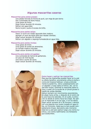 Algunas mascarillas caseras 
M ascarillas para pieles grasas: 
     Una patata hervida en forma de puré, con miga de pan tierno 
     Dos cucharadas de leche fresca. 
     Unas gotas de limón. 
     Dejar actuar durante 20 minutos. 
     Retirar con agua tibia. 
     Nutre la piel y quita el exceso de brillo. 

M ascarilla para pieles secas: 
     Hacer un puré con medio aguacate bien maduro. 
     Agregar un poco de leche para que resulte cremoso. 
     Dejar actuar durante 20 minutos. 
     Retirar con algodón o esponja humedecida en agua tibia. 

M ascarilla para pieles mixtas: 
     Unas gotas de limón. 
     Unas gotas de aceite de almendras. 
     Un tomate maduro triturado. 
     Dejar actuar durante 20 minutos. 

M ascarilla para pieles arrugadas: 
     Una cucharada de harina de garbanzos. 
     Un poco de miel liquida. 
     Una clara a punto de nieve. 
     Dejar actuar durante 30 minutos. 




                                      Como hacer y aplicar las mascarillas 
                                      Para que las mascarillas puedan hacer en tu piel 
                                      su efecto benéfico, previamente utiliza la leche o 
                                      crema de limpieza habitual. Limpia profunda­ 
                                      mente la epidermis, retira cuidadosamente con 
                                      un algodón y luego aplica el tónico. Así, con la 
                                      piel bien limpia, extiende la mascarilla sobre tu 
                                      cara y cuello con la ayuda de un pincel grueso o 
                                      cepillo de cerdas blandas. 
                                      Aplicar siempre con movimientos ascendentes, 
                                      de abajo hacia arriba, y después de el centro de 
                                      la cara hacia los laterales. En el cuello, la direc­ 
                                      ción es desde el centro hacia las orejas. No apli­ 
                                      car la mascarilla ni en los ojos, ni en los labios. 
                                      Dejar actuar durante 20 a 30 minutos y retirara 
                                      con una esponja muy suave mojada en agua ti­ 
                                      bia, sin friccionar, hasta que la cara quede com­ 
                                      pletamente limpia. Aproveche este momento 
                                      ideal de su piel para aplicar luego una crema nu­ 
                                      tritiva, una crema reafirmante o la hidratante 
                                      que acostumbre.
 