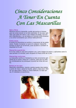 Ojos y Boca. 
Mientras actúa la mascarilla, puede aprovechar el tiempo 
para las zonas donde no ha sido extendida. En los ojos, aplí­ 
cate unas gotas de colirio y dos rodajas de patata, que son 
anti inflamatorias, y en los labios un cremoso brillo protector 
y la crema humectante que utilices habitualmente. 

P ieles secas. 
El aceite de almendras es nutritivo y suavizante de las pieles 
secas. Puedes incorporar un poco en cualquier mascarilla 
aunque no figure en la formula, pues ayudara a combatir la 
sequedad de la piel. 

M ascarilla superárida: 
Si no hay nada en casa para preparar una, corta rodajas de pepino y aplícatelas sobre la 
cara durante 10 minutos, para recuperar el fresco brillo de tu piel. 

M ascarillas nocturnas: 
La mascarilla nutritiva o hidratante es más conveniente apli­ 
carlas por la noche, antes de ir a dormir, para que sus efec­ 
tos revitalizadores se prolonguen durante las horas del sue­ 
ño. 

Bolsas en los ojos: 
Mascarilla instantánea: mezcla a partes iguales clara batida 
a punto de nieve y glicerina liquida, aplica y deja secar. Reti­ 
rar con agua tibia y utiliza tu crema habitual y tu tapa oje­ 
ras. El resultado es asombroso.
 
