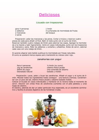 Deliciosos 
                               Licuado con tropezones 


   para 4 personas                             1 limón 
   2 plátanos                                     3 cucharadas de mermelada de frutas 
   2 manzanas                                     del bosque 
   2 peras 

   Preparación: pelar las manzanas y las peras. Cortar a trozos y reservar cuatro 
piezas de cada para añadir al final. Batir el resto junto con el zumo de limón. 
Reservar también cuatro rodajas de limón para adornar las copas, Agregar la mermela­ 
da a la mezcla y batir ligeramente. Verte en vasos individuales, junto con los tropezones 
de manzana y pera. Pelar los plátanos y cortarlos y añadirlos. Antes de servir, adornar 
cada vaso con una rodaja de limón. 

Si quieres aligerar este batido sustituye la mermelada por fresas naturales. 
El zumo se quedará menos espeso pero mantendrá es vistoso color rojo. 

                                 zanahorias con yogur 


      Para 4 personas                           ½ limón (su zumo) 
      1kg de zanahorias                         cilantro fresco picado 
      500ml de yogur                            Una cuharada de sésamo 
      Desnatado natural                         tostado y molido 

      Preparación: Lavar, pelar  y  licuar las zanahorias. Añadir  el  yogur  y el  zumo  de li­ 
món. Mezclar todos los ingredientes hasta conseguir   una textura cremosa. Condimen­ 
tar con un poco de sal, cilantro fresco picado y sésamo tostado molido. 
Colocar el licuado en vasos individuales y mantener en la nevera hasta el momento de 
servir.  Decorar  con  cintas  finas  de  zanahorias  (cortarlas  con  el  pela  patatas)  y  unas 
hojas de cilantro. 
El cilantro, además de dar un sabor particular muy especiado, es un excelente carmina­ 
tivo y facilita el proceso digestivo de las hortalizas crudas.
 